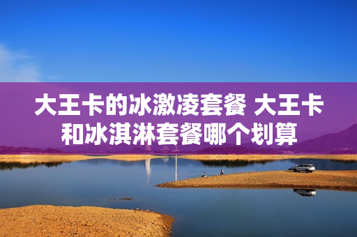 大王卡的冰激凌套餐 大王卡和冰淇淋套餐哪个划算