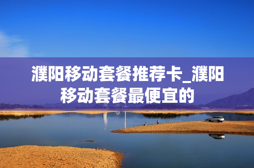 濮阳移动套餐推荐卡_濮阳移动套餐最便宜的