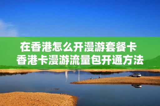 在香港怎么开漫游套餐卡 香港卡漫游流量包开通方法