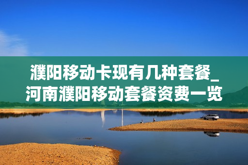 濮阳移动卡现有几种套餐_河南濮阳移动套餐资费一览表