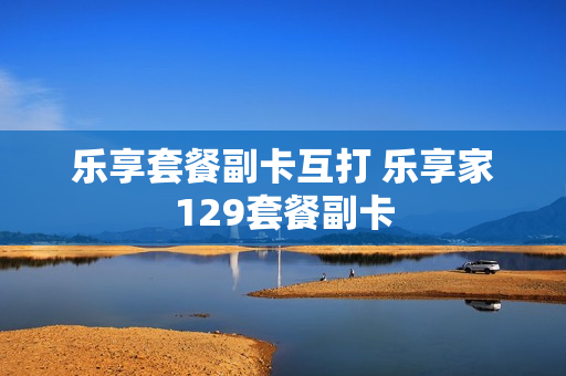 乐享套餐副卡互打 乐享家129套餐副卡