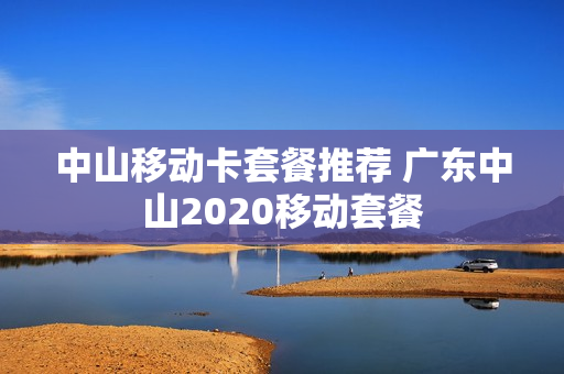 中山移动卡套餐推荐 广东中山2020移动套餐