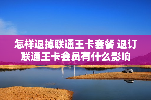 怎样退掉联通王卡套餐 退订联通王卡会员有什么影响