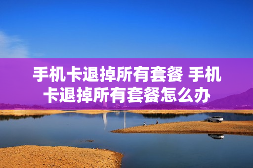 手机卡退掉所有套餐 手机卡退掉所有套餐怎么办