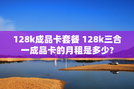 128k成品卡套餐 128k三合一成品卡的月租是多少?