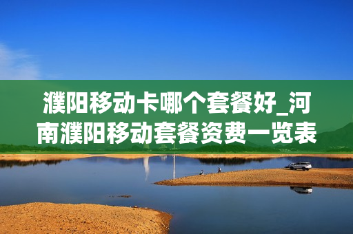 濮阳移动卡哪个套餐好_河南濮阳移动套餐资费一览表