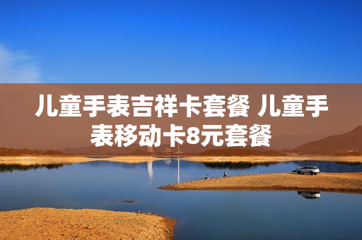 儿童手表吉祥卡套餐 儿童手表移动卡8元套餐