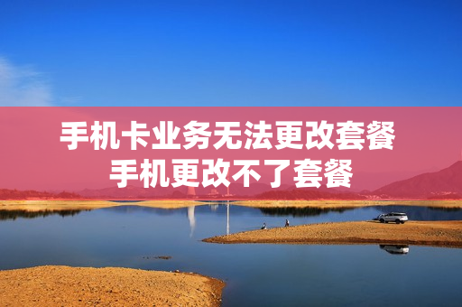 手机卡业务无法更改套餐 手机更改不了套餐