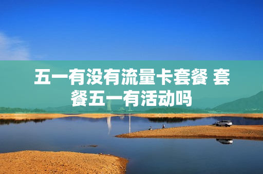 五一有没有流量卡套餐 套餐五一有活动吗