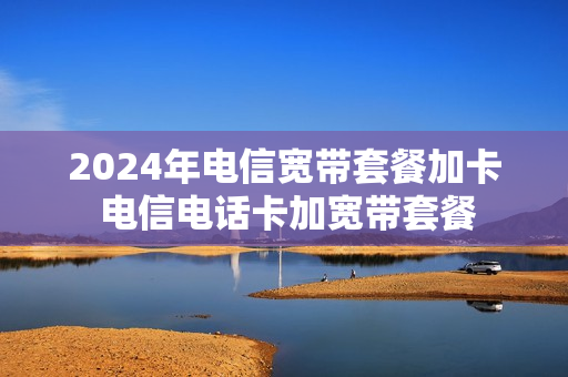 2024年电信宽带套餐加卡 电信电话卡加宽带套餐