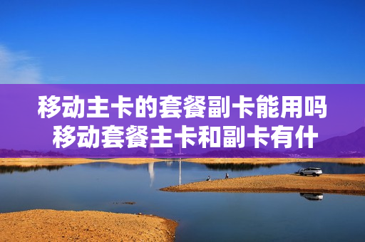 移动主卡的套餐副卡能用吗 移动套餐主卡和副卡有什么区别