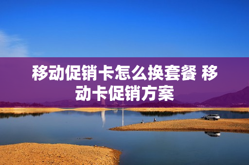 移动促销卡怎么换套餐 移动卡促销方案