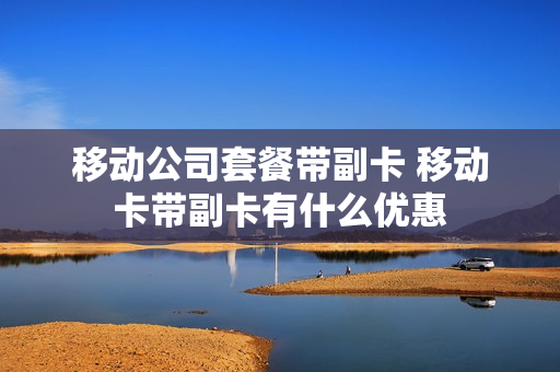 移动公司套餐带副卡 移动卡带副卡有什么优惠