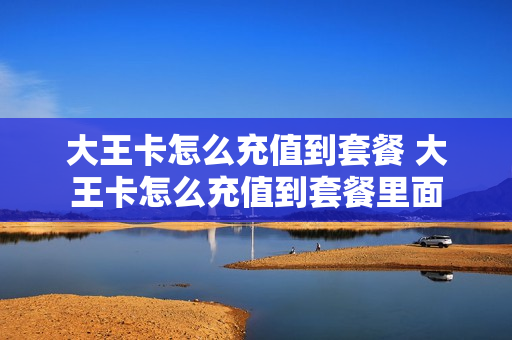 大王卡怎么充值到套餐 大王卡怎么充值到套餐里面