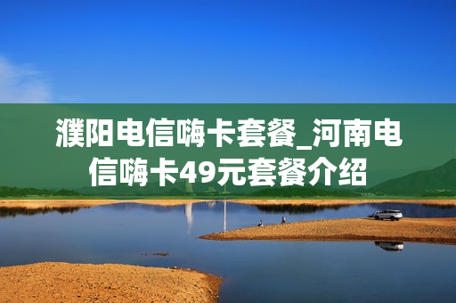 濮阳电信嗨卡套餐_河南电信嗨卡49元套餐介绍
