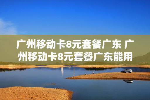 广州移动卡8元套餐广东 广州移动卡8元套餐广东能用吗
