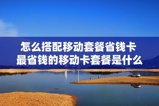 怎么搭配移动套餐省钱卡 最省钱的移动卡套餐是什么