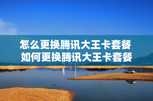 怎么更换腾讯大王卡套餐 如何更换腾讯大王卡套餐