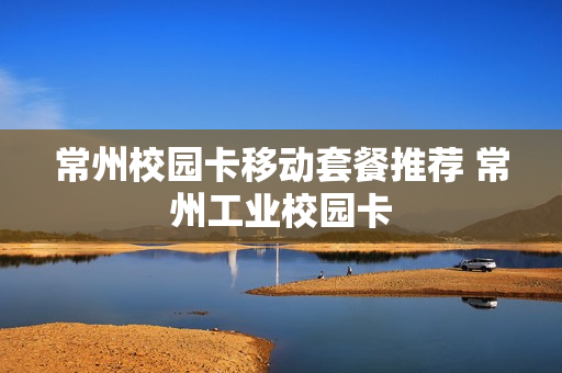 常州校园卡移动套餐推荐 常州工业校园卡