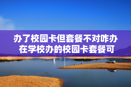 办了校园卡但套餐不对咋办 在学校办的校园卡套餐可以一直使用吗
