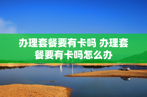 办理套餐要有卡吗 办理套餐要有卡吗怎么办
