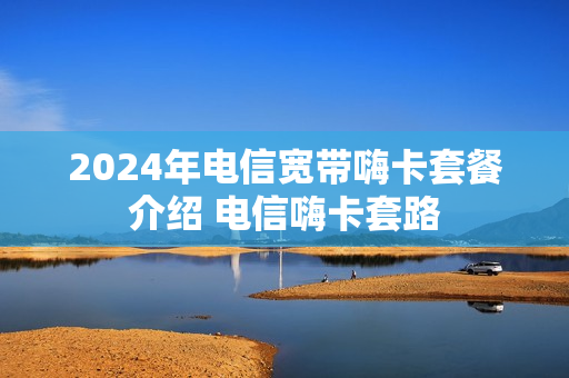2024年电信宽带嗨卡套餐介绍 电信嗨卡套路