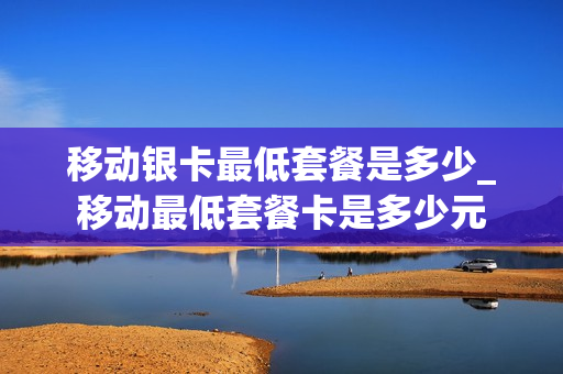 移动银卡最低套餐是多少_移动最低套餐卡是多少元