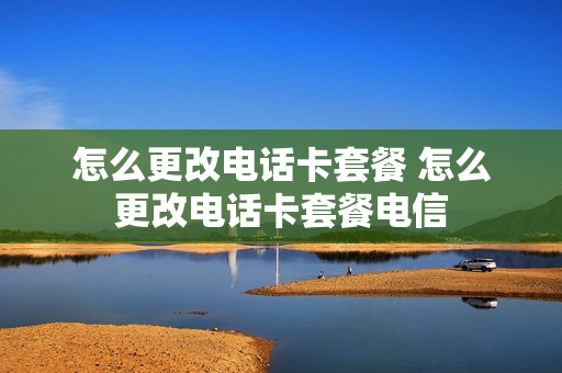 怎么更改电话卡套餐 怎么更改电话卡套餐电信