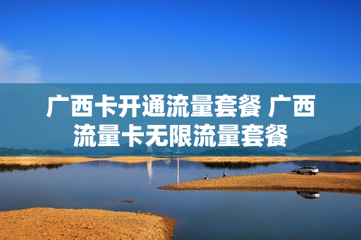 广西卡开通流量套餐 广西流量卡无限流量套餐