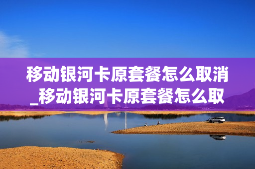 移动银河卡原套餐怎么取消_移动银河卡原套餐怎么取消订单