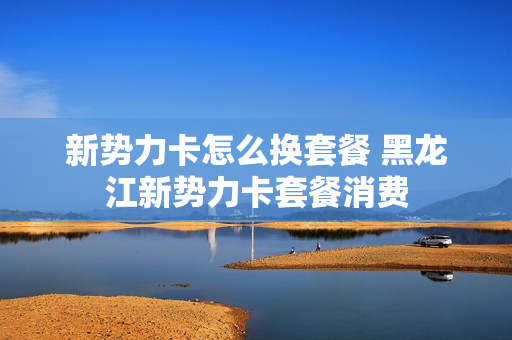 新势力卡怎么换套餐 黑龙江新势力卡套餐消费
