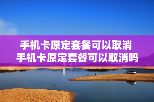 手机卡原定套餐可以取消 手机卡原定套餐可以取消吗