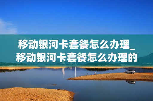 移动银河卡套餐怎么办理_移动银河卡套餐怎么办理的