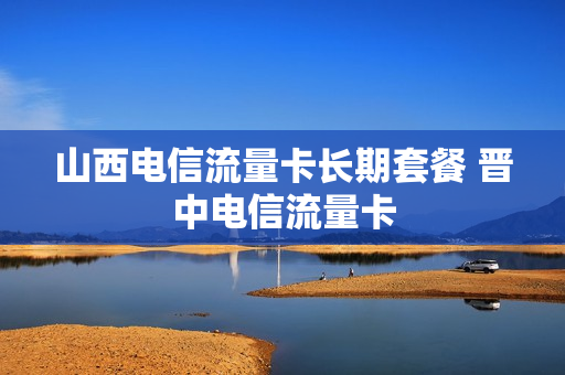 山西电信流量卡长期套餐 晋中电信流量卡