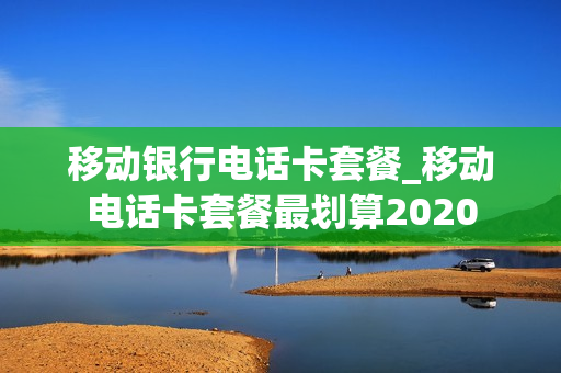 移动银行电话卡套餐_移动电话卡套餐最划算2020
