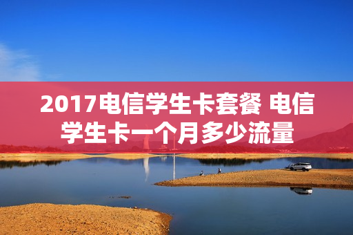 2017电信学生卡套餐 电信学生卡一个月多少流量