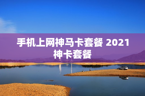 手机上网神马卡套餐 2021神卡套餐
