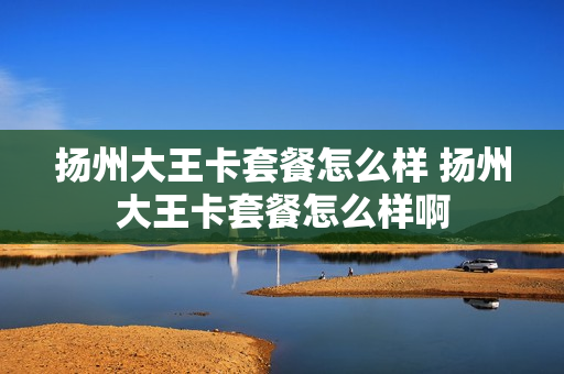 扬州大王卡套餐怎么样 扬州大王卡套餐怎么样啊