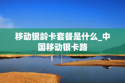 移动银龄卡套餐是什么_中国移动银卡路