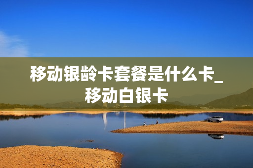 移动银龄卡套餐是什么卡_移动白银卡