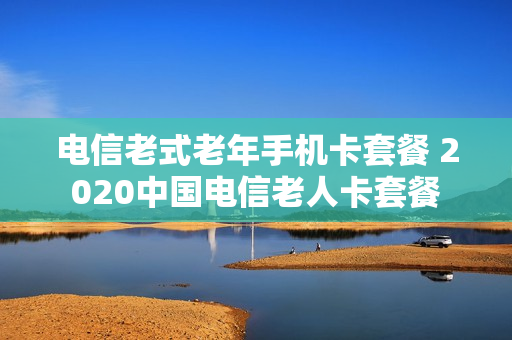 电信老式老年手机卡套餐 2020中国电信老人卡套餐