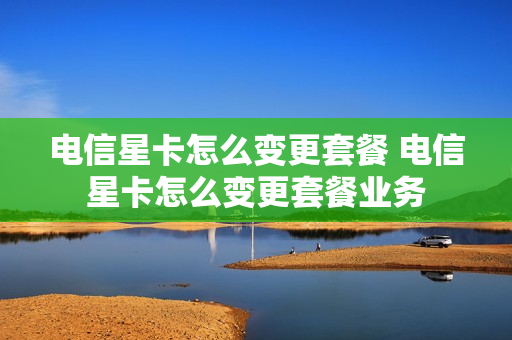 电信星卡怎么变更套餐 电信星卡怎么变更套餐业务