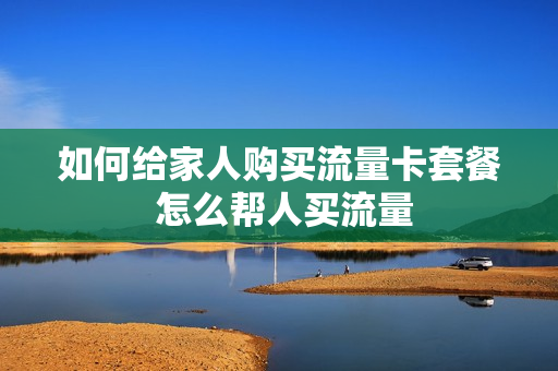 如何给家人购买流量卡套餐 怎么帮人买流量