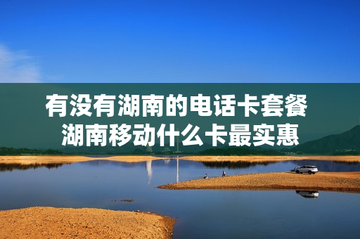 有没有湖南的电话卡套餐 湖南移动什么卡最实惠