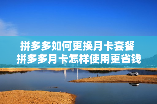 拼多多如何更换月卡套餐 拼多多月卡怎样使用更省钱