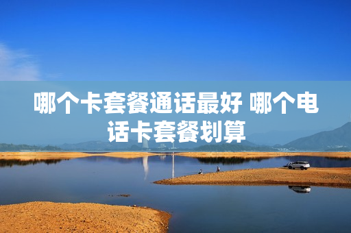 哪个卡套餐通话最好 哪个电话卡套餐划算