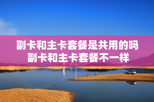 副卡和主卡套餐是共用的吗 副卡和主卡套餐不一样