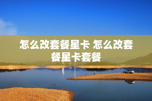 怎么改套餐星卡 怎么改套餐星卡套餐