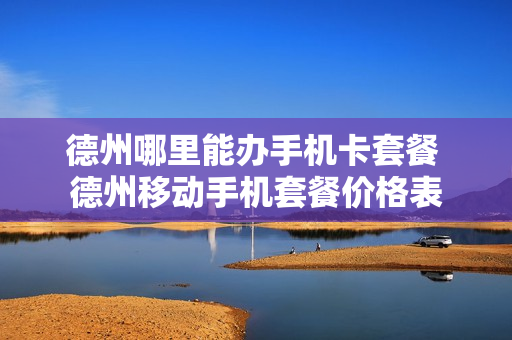 德州哪里能办手机卡套餐 德州移动手机套餐价格表