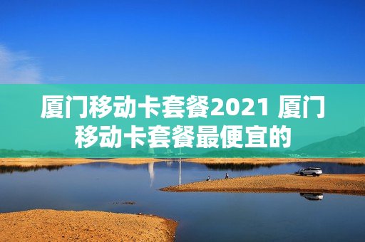 厦门移动卡套餐2021 厦门移动卡套餐最便宜的